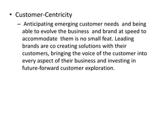 • Customer-Centricity
– Anticipating emerging customer needs and being
able to evolve the business and brand at speed to
accommodate them is no small feat. Leading
brands are co creating solutions with their
customers, bringing the voice of the customer into
every aspect of their business and investing in
future-forward customer exploration.
 