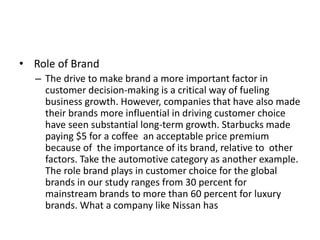 • Role of Brand
– The drive to make brand a more important factor in
customer decision-making is a critical way of fueling
business growth. However, companies that have also made
their brands more influential in driving customer choice
have seen substantial long-term growth. Starbucks made
paying $5 for a coffee an acceptable price premium
because of the importance of its brand, relative to other
factors. Take the automotive category as another example.
The role brand plays in customer choice for the global
brands in our study ranges from 30 percent for
mainstream brands to more than 60 percent for luxury
brands. What a company like Nissan has
 
