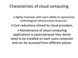 Characteristic of cloud computing
Agility improves with users ability to reprovision
technological infrastructure resources.
Cost reductions climed by cloud providers.
Maintenance of cloud computing
applications is easier,because they donot
need to be installed on each users computer
and can be accessed from different places.
 