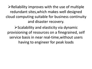 Reliability improves with the use of multiple
redundant sites,which makes well designed
cloud computing suitable for business continuity
and disaster recovery.
Scalability and elasticity via dynamic
provisioning of resources on a finegrained, self
service basis in near real-time,without users
having to engineer for peak loads
 