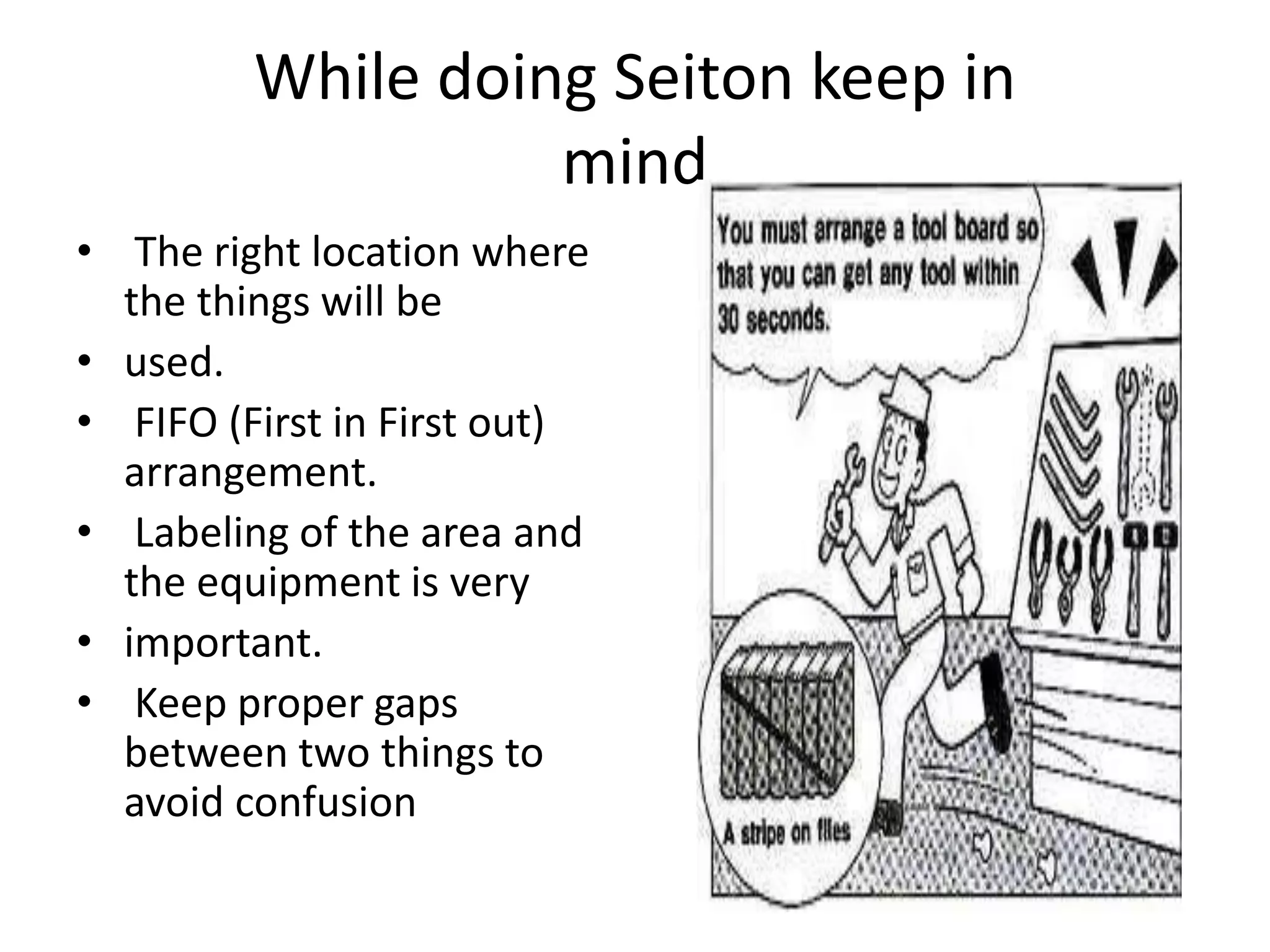 While doing Seiton keep in
mind
• The right location where
the things will be
• used.
• FIFO (First in First out)
arrangement.
• Labeling of the area and
the equipment is very
• important.
• Keep proper gaps
between two things to
avoid confusion
 