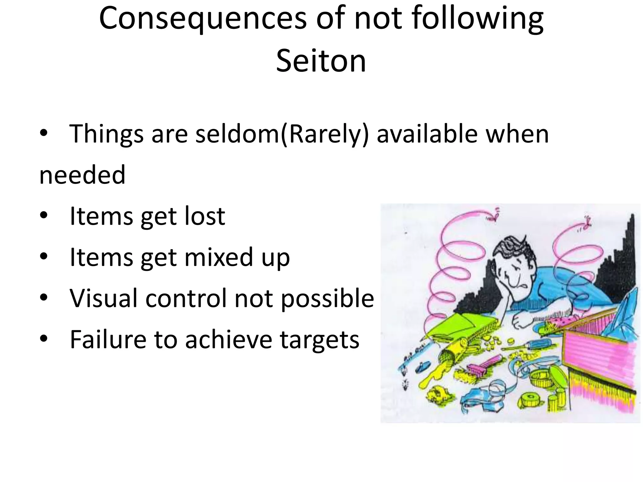 Consequences of not following
Seiton
• Things are seldom(Rarely) available when
needed
• Items get lost
• Items get mixed up
• Visual control not possible
• Failure to achieve targets
 