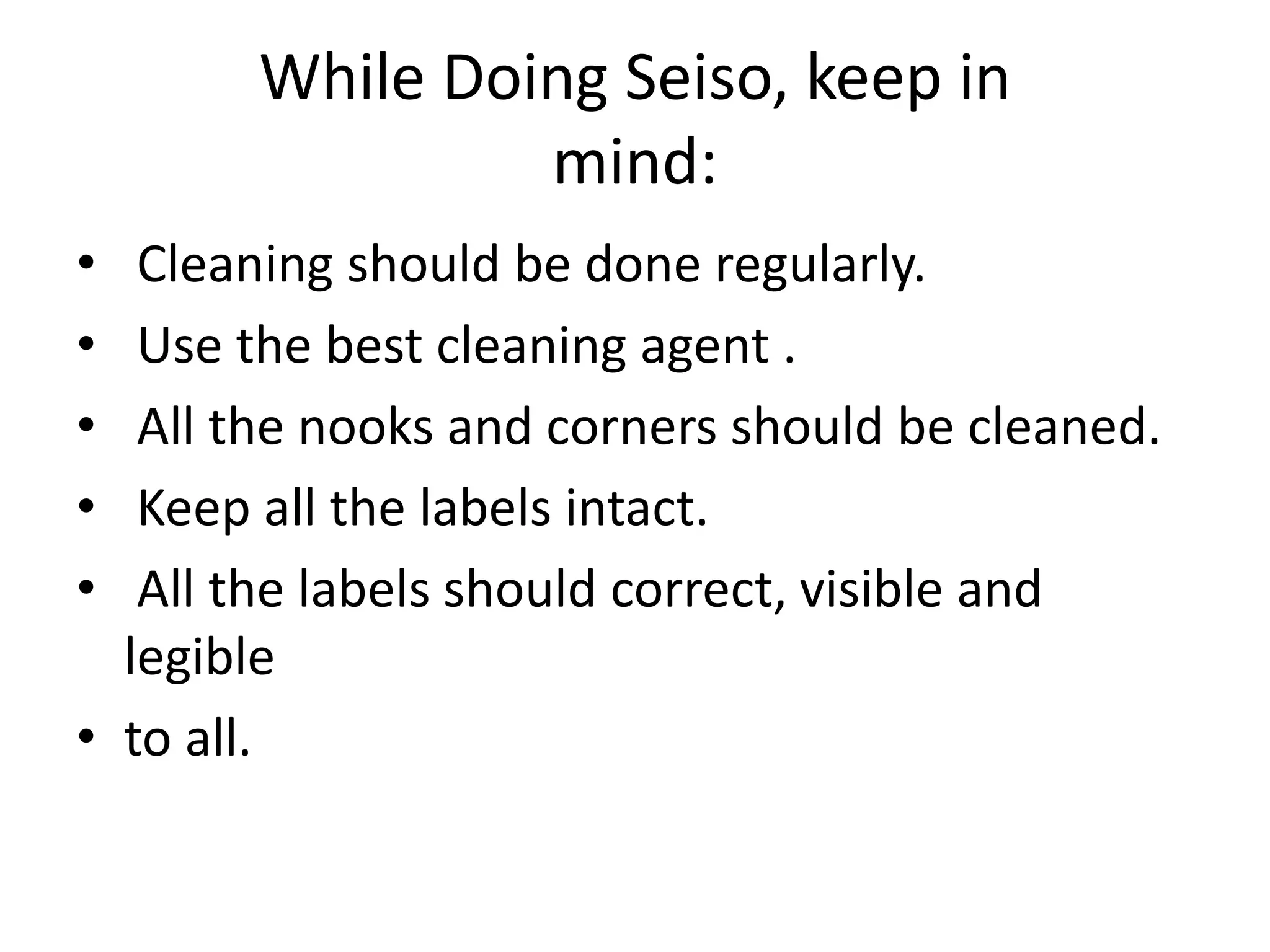 While Doing Seiso, keep in
mind:
• Cleaning should be done regularly.
• Use the best cleaning agent .
• All the nooks and corners should be cleaned.
• Keep all the labels intact.
• All the labels should correct, visible and
legible
• to all.
 