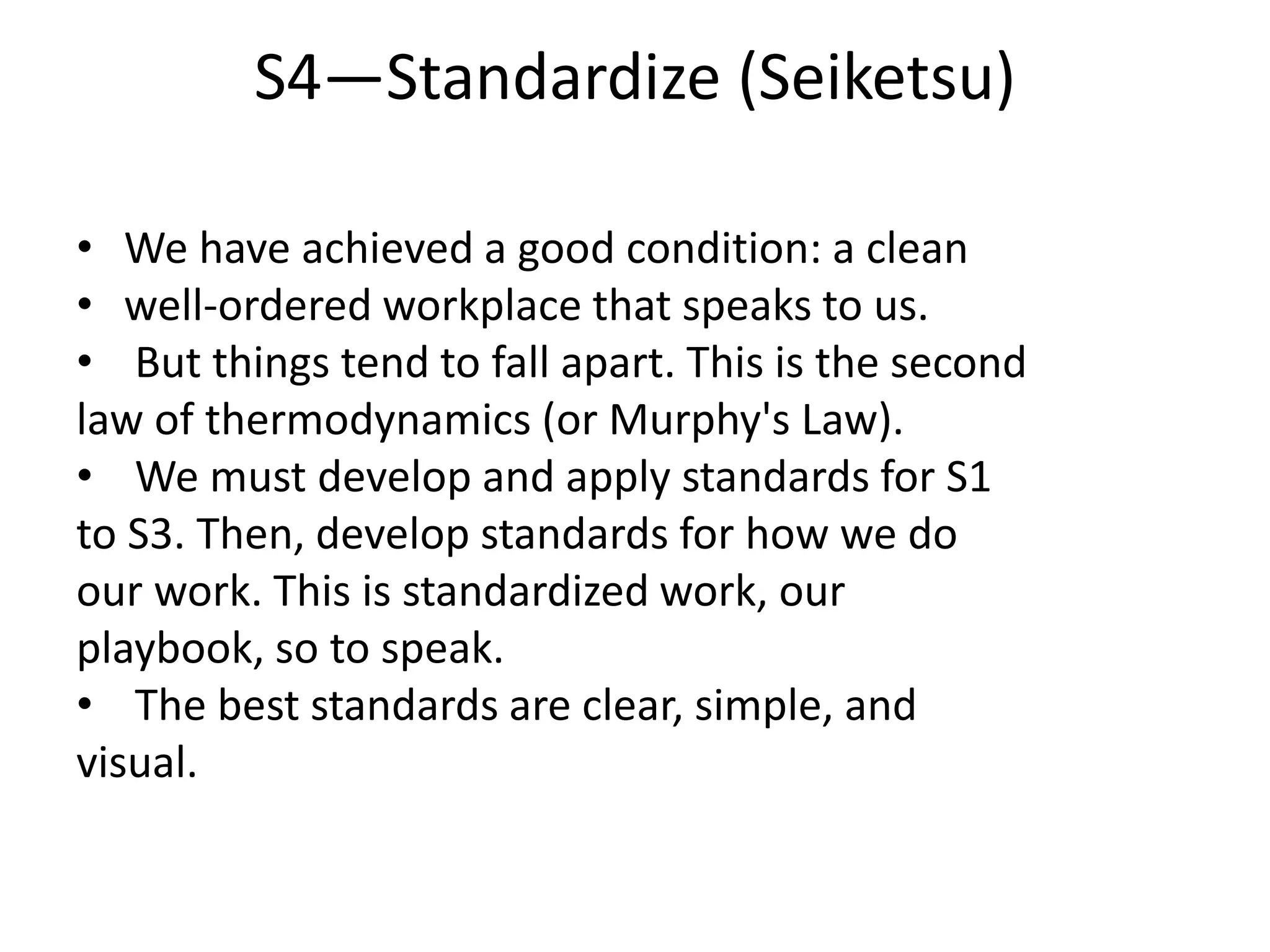 S4—Standardize (Seiketsu)
• We have achieved a good condition: a clean
• well-ordered workplace that speaks to us.
• But things tend to fall apart. This is the second
law of thermodynamics (or Murphy's Law).
• We must develop and apply standards for S1
to S3. Then, develop standards for how we do
our work. This is standardized work, our
playbook, so to speak.
• The best standards are clear, simple, and
visual.
 