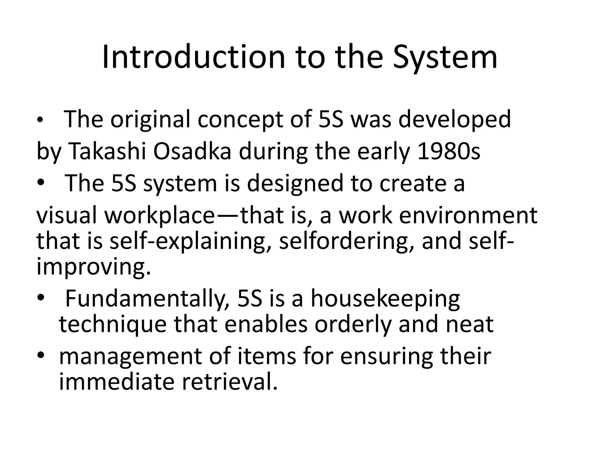 Introduction to the System
• The original concept of 5S was developed
by Takashi Osadka during the early 1980s
• The 5S system is designed to create a
visual workplace—that is, a work environment
that is self-explaining, selfordering, and self-
improving.
• Fundamentally, 5S is a housekeeping
technique that enables orderly and neat
• management of items for ensuring their
immediate retrieval.
 