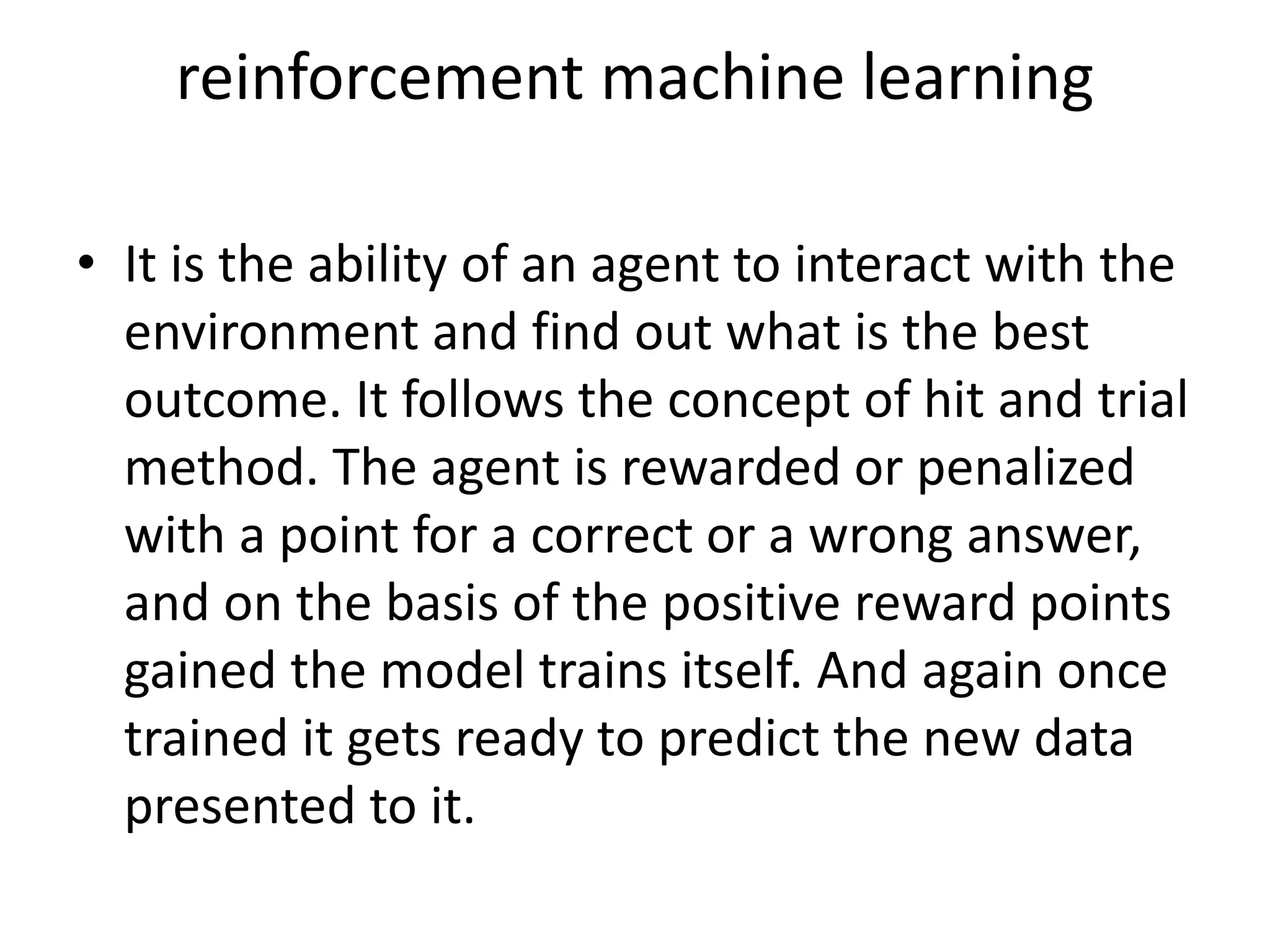 reinforcement machine learning
• It is the ability of an agent to interact with the
environment and find out what is the best
outcome. It follows the concept of hit and trial
method. The agent is rewarded or penalized
with a point for a correct or a wrong answer,
and on the basis of the positive reward points
gained the model trains itself. And again once
trained it gets ready to predict the new data
presented to it.
 