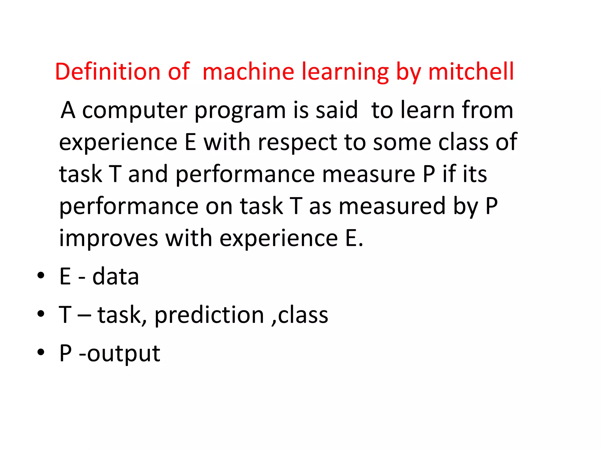 Definition of machine learning by mitchell
A computer program is said to learn from
experience E with respect to some class of
task T and performance measure P if its
performance on task T as measured by P
improves with experience E.
• E - data
• T – task, prediction ,class
• P -output
 