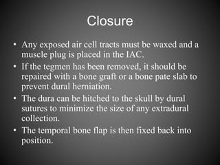 Closure
• Any exposed air cell tracts must be waxed and a
muscle plug is placed in the IAC.
• If the tegmen has been removed, it should be
repaired with a bone graft or a bone pate slab to
prevent dural herniation.
• The dura can be hitched to the skull by dural
sutures to minimize the size of any extradural
collection.
• The temporal bone flap is then fixed back into
position.
 
