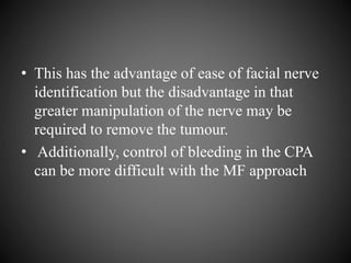 • This has the advantage of ease of facial nerve
identification but the disadvantage in that
greater manipulation of the nerve may be
required to remove the tumour.
• Additionally, control of bleeding in the CPA
can be more difficult with the MF approach
 
