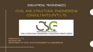 CIVIL AND STRUCTURAL ENGINEERING
CONSULTANTS (PVT) LTD
INDUSTRIAL TRAINING(II)
NIMASHA W. P. R.
EG/2015/2705
DEPARTMENT OF CIVIL AND ENVIRONMENTAL ENGINEERING
 