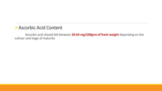 Ascorbic Acid Content
Ascorbic acid should fall between 20-65 mg/100grm of fresh weight depending on the
cultivar and stage of maturity
 