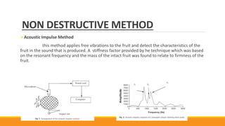 NON DESTRUCTIVE METHOD
Acoustic Impulse Method
this method applies free vibrations to the fruit and detect the characteristics of the
fruit in the sound that is produced. A stiffness factor provided by he technique which was based
on the resonant frequency and the mass of the intact fruit was found to relate to firmness of the
fruit.
 