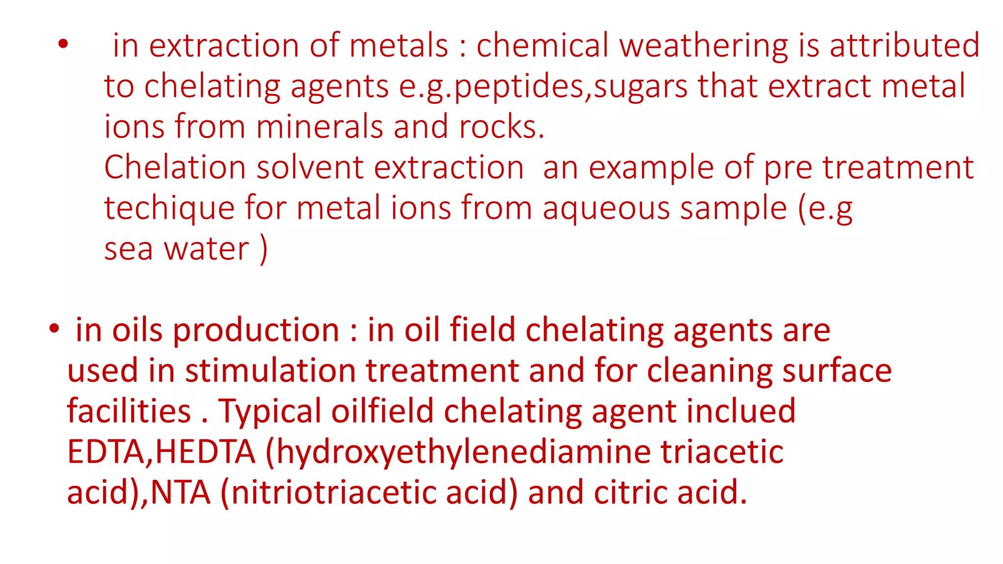 • in extraction of metals : chemical weathering is attributed
to chelating agents e.g.peptides,sugars that extract metal
ions from minerals and rocks.
Chelation solvent extraction an example of pre treatment
techique for metal ions from aqueous sample (e.g
sea water )
• in oils production : in oil field chelating agents are
used in stimulation treatment and for cleaning surface
facilities . Typical oilfield chelating agent inclued
EDTA,HEDTA (hydroxyethylenediamine triacetic
acid),NTA (nitriotriacetic acid) and citric acid.
 
