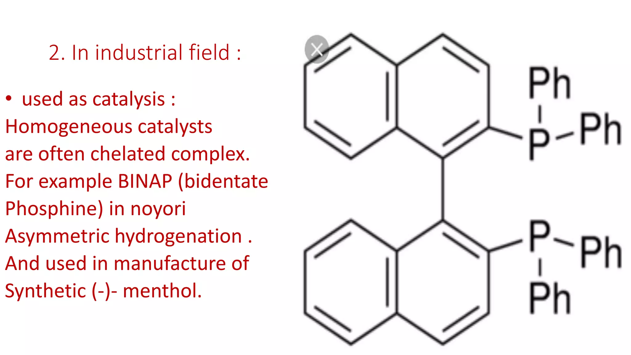 2. In industrial field :
• used as catalysis :
Homogeneous catalysts
are often chelated complex.
For example BINAP (bidentate
Phosphine) in noyori
Asymmetric hydrogenation .
And used in manufacture of
Synthetic (-)- menthol.
 
