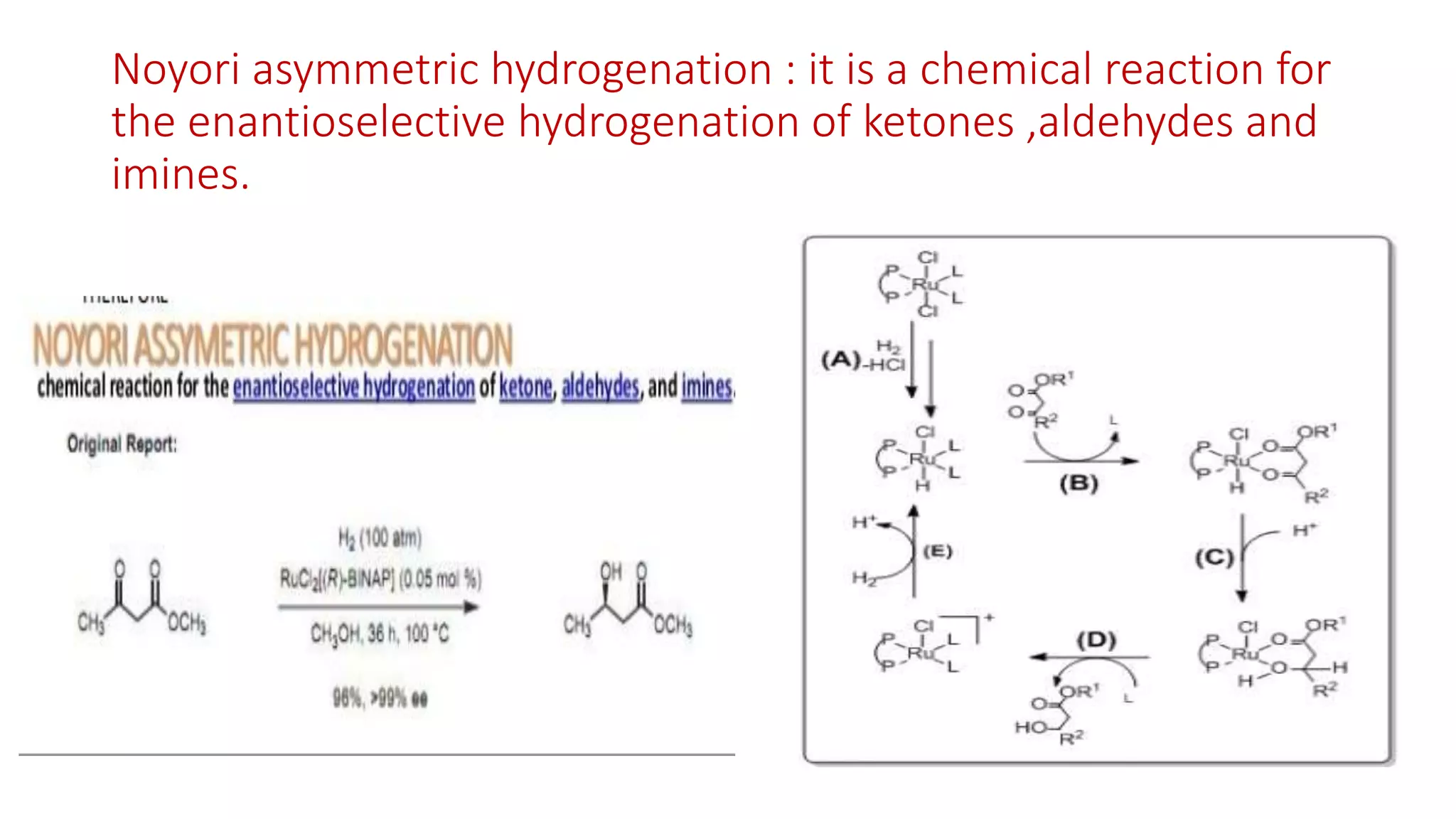 Noyori asymmetric hydrogenation : it is a chemical reaction for
the enantioselective hydrogenation of ketones ,aldehydes and
imines.
 