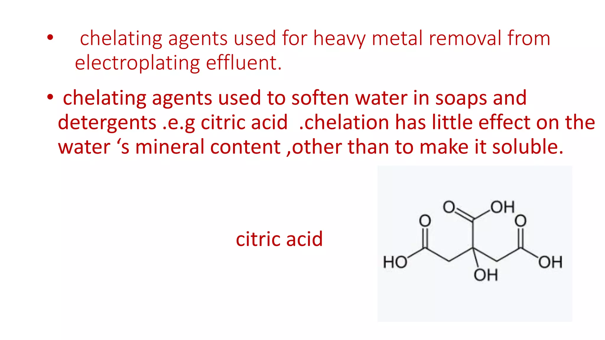 • chelating agents used for heavy metal removal from
electroplating effluent.
• chelating agents used to soften water in soaps and
detergents .e.g citric acid .chelation has little effect on the
water ‘s mineral content ,other than to make it soluble.
citric acid
 