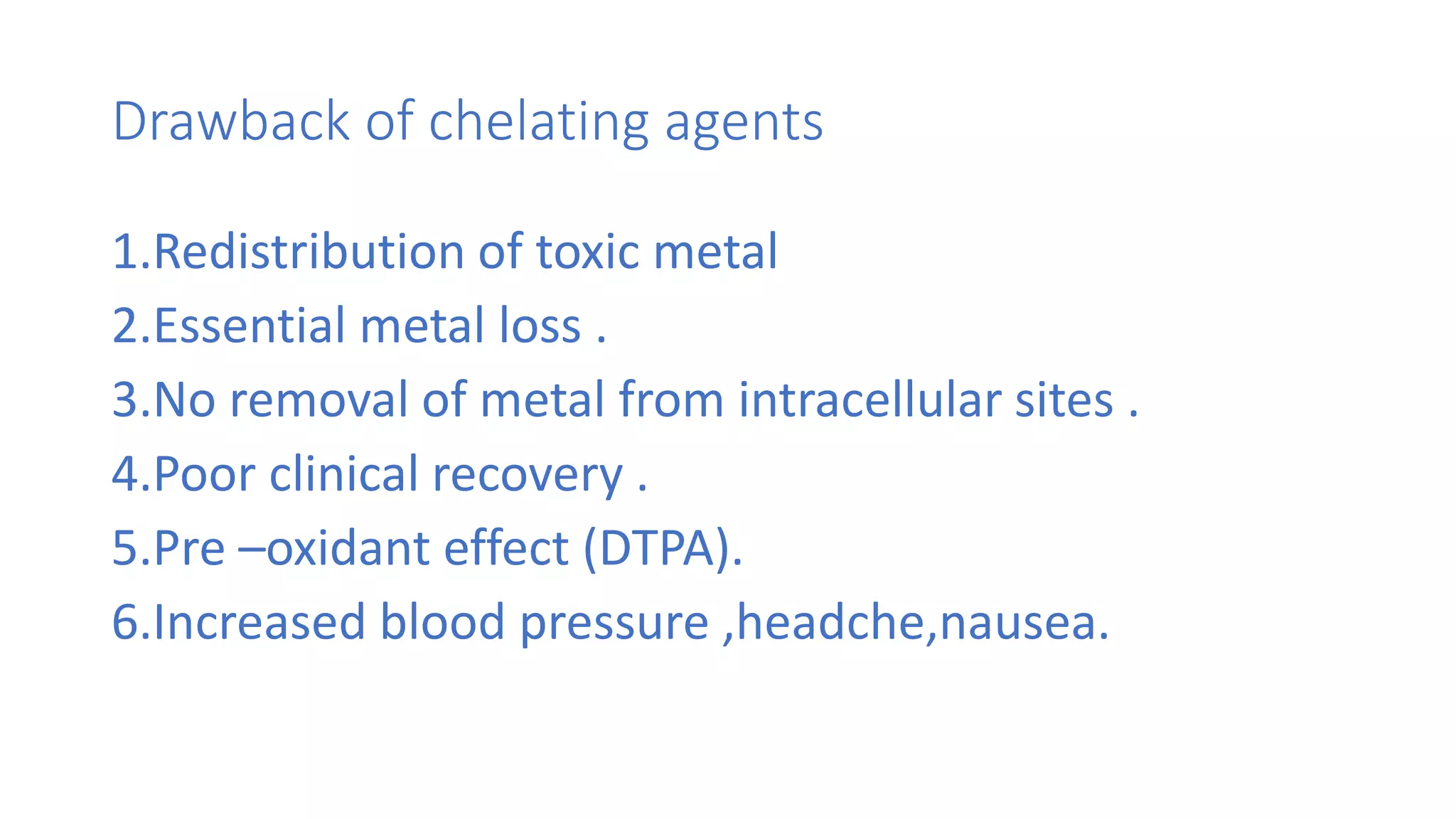 Drawback of chelating agents
1.Redistribution of toxic metal
2.Essential metal loss .
3.No removal of metal from intracellular sites .
4.Poor clinical recovery .
5.Pre –oxidant effect (DTPA).
6.Increased blood pressure ,headche,nausea.
 