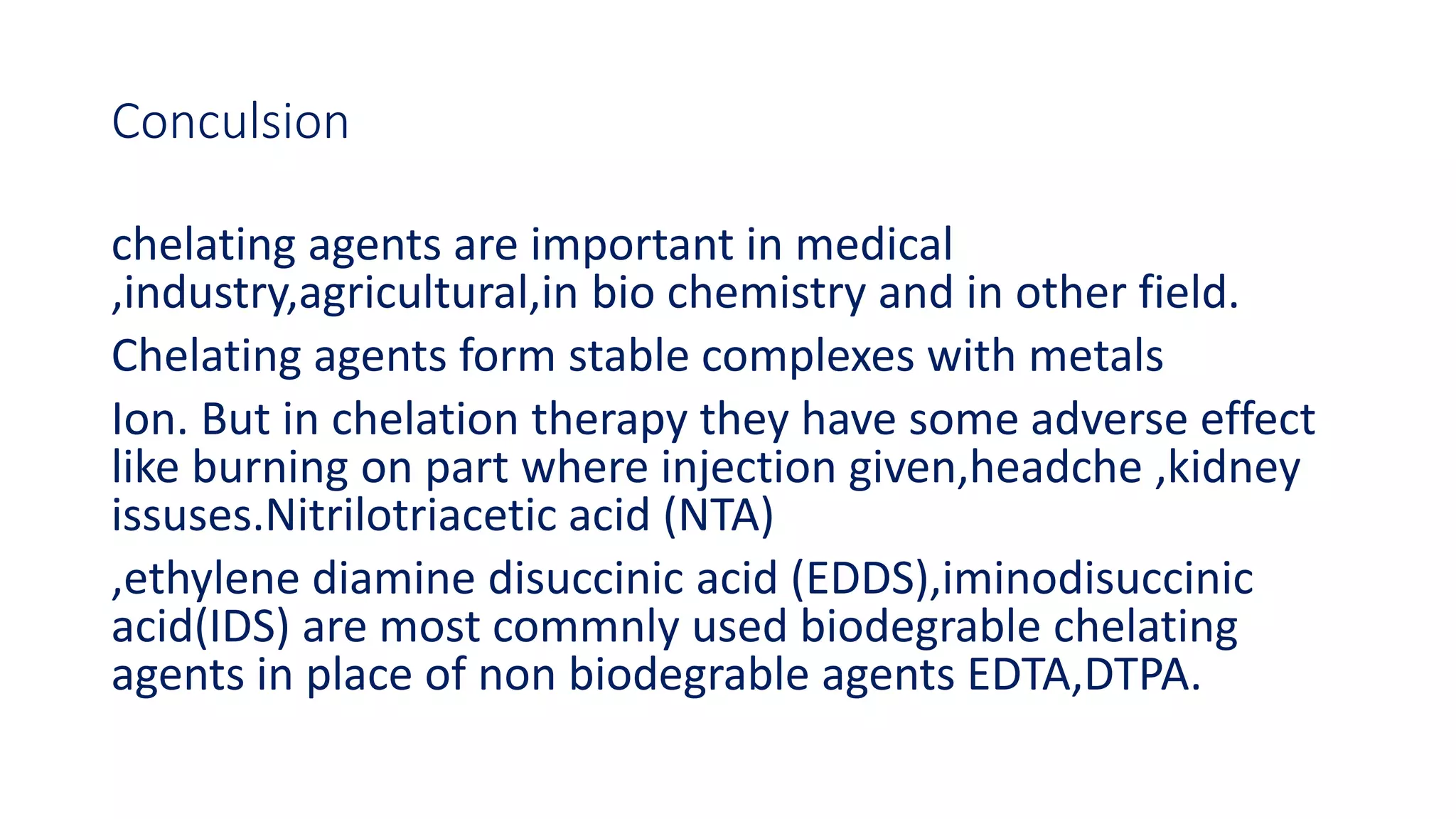 Conculsion
chelating agents are important in medical
,industry,agricultural,in bio chemistry and in other field.
Chelating agents form stable complexes with metals
Ion. But in chelation therapy they have some adverse effect
like burning on part where injection given,headche ,kidney
issuses.Nitrilotriacetic acid (NTA)
,ethylene diamine disuccinic acid (EDDS),iminodisuccinic
acid(IDS) are most commnly used biodegrable chelating
agents in place of non biodegrable agents EDTA,DTPA.
 