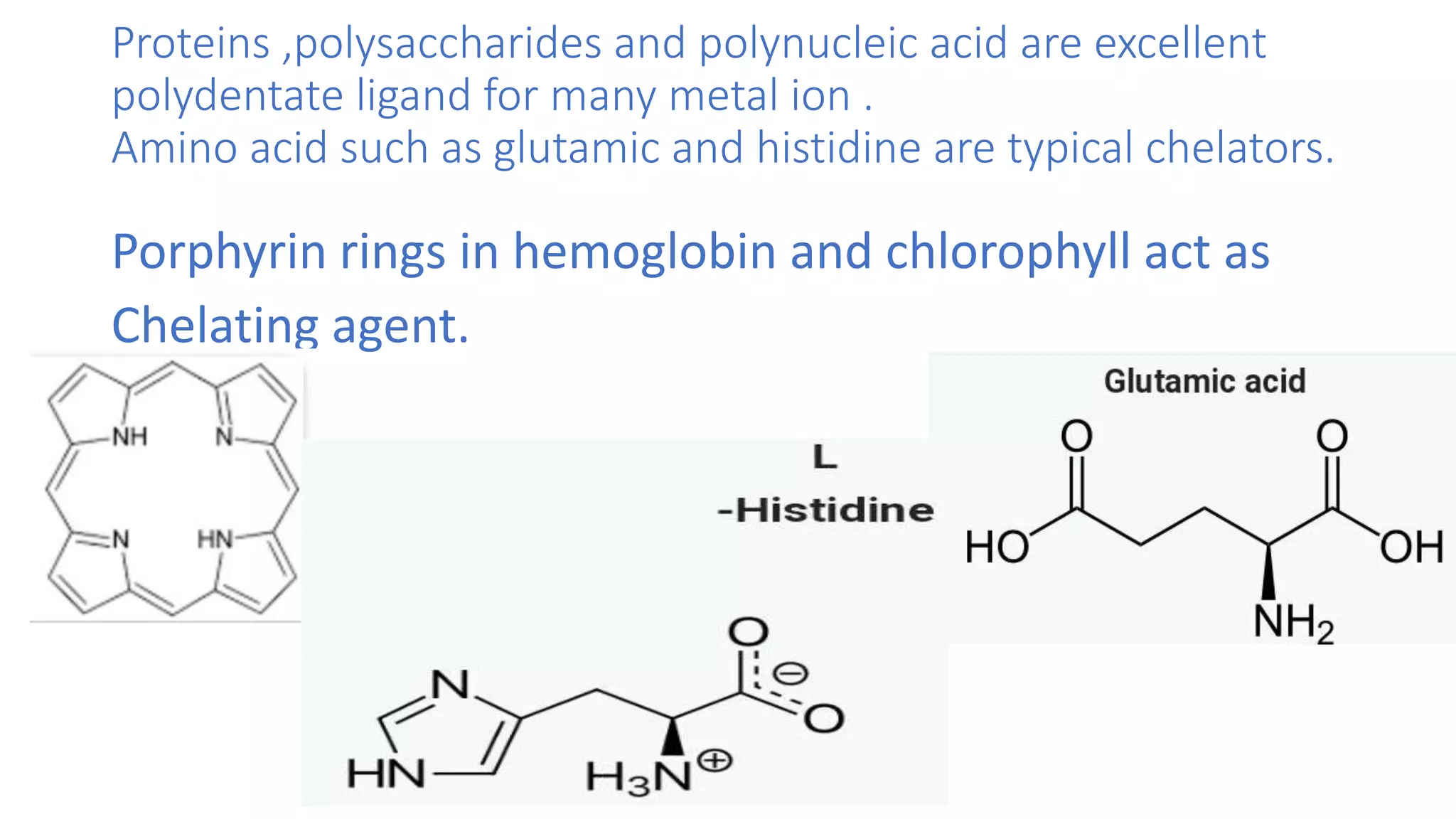Proteins ,polysaccharides and polynucleic acid are excellent
polydentate ligand for many metal ion .
Amino acid such as glutamic and histidine are typical chelators.
Porphyrin rings in hemoglobin and chlorophyll act as
Chelating agent.
 