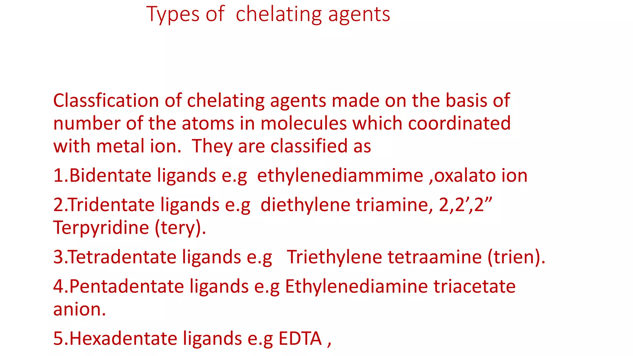 Types of chelating agents
Classfication of chelating agents made on the basis of
number of the atoms in molecules which coordinated
with metal ion. They are classified as
1.Bidentate ligands e.g ethylenediammime ,oxalato ion
2.Tridentate ligands e.g diethylene triamine, 2,2’,2”
Terpyridine (tery).
3.Tetradentate ligands e.g Triethylene tetraamine (trien).
4.Pentadentate ligands e.g Ethylenediamine triacetate
anion.
5.Hexadentate ligands e.g EDTA ,
 