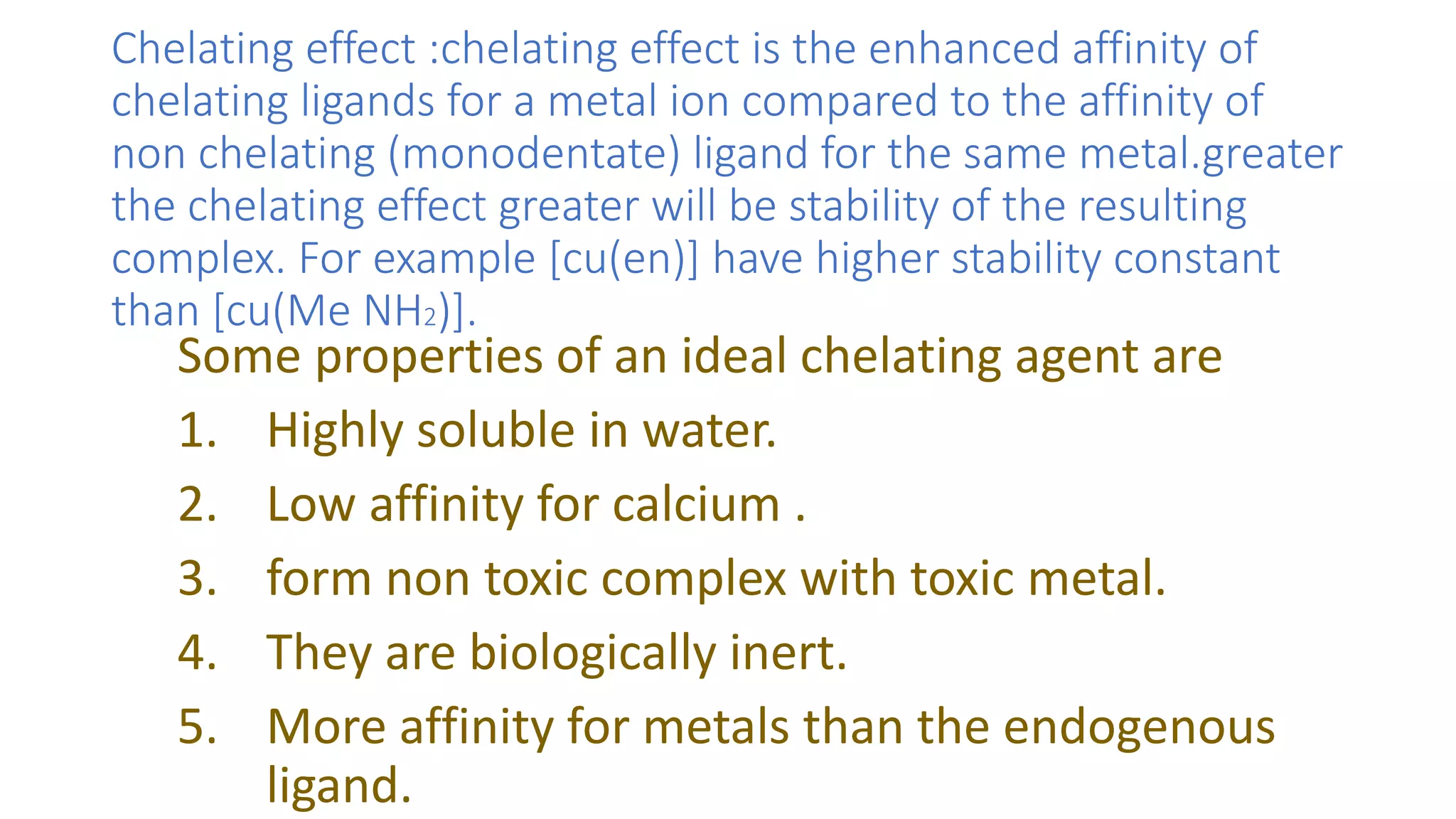Chelating effect :chelating effect is the enhanced affinity of
chelating ligands for a metal ion compared to the affinity of
non chelating (monodentate) ligand for the same metal.greater
the chelating effect greater will be stability of the resulting
complex. For example [cu(en)] have higher stability constant
than [cu(Me NH2)].
Some properties of an ideal chelating agent are
1. Highly soluble in water.
2. Low affinity for calcium .
3. form non toxic complex with toxic metal.
4. They are biologically inert.
5. More affinity for metals than the endogenous
ligand.
 
