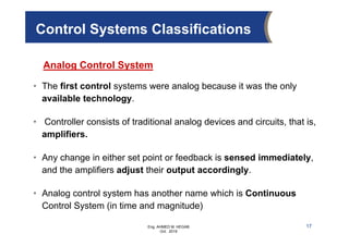 Eng. AHMED M. HEGAB
Oct. 2019
17
Control Systems Classifications
• The first control systems were analog because it was the only
available technology.
• Controller consists of traditional analog devices and circuits, that is,
amplifiers.
• Any change in either set point or feedback is sensed immediately,
and the amplifiers adjust their output accordingly.
• Analog control system has another name which is Continuous
Control System (in time and magnitude)
Analog Control System
 