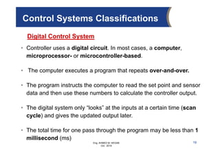 Eng. AHMED M. HEGAB
Oct. 2019
19
Control Systems Classifications
• Controller uses a digital circuit. In most cases, a computer,
microprocessor- or microcontroller-based.
• The computer executes a program that repeats over-and-over.
• The program instructs the computer to read the set point and sensor
data and then use these numbers to calculate the controller output.
• The digital system only “looks” at the inputs at a certain time (scan
cycle) and gives the updated output later.
• The total time for one pass through the program may be less than 1
millisecond (ms)
Digital Control System
 