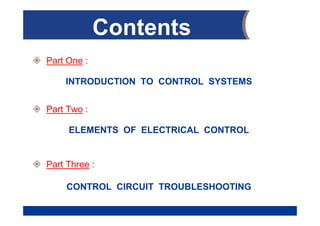 Eng. AHMED M. HEGAB
Oct. 2019
Contents
 Part One :
INTRODUCTION TO CONTROL SYSTEMS
 Part Two :
ELEMENTS OF ELECTRICAL CONTROL
 Part Three :
CONTROL CIRCUIT TROUBLESHOOTING
 