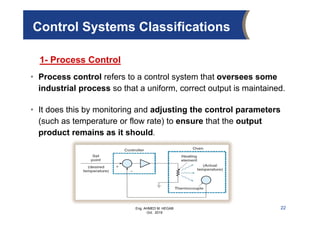 Eng. AHMED M. HEGAB
Oct. 2019
22
Control Systems Classifications
1- Process Control
• Process control refers to a control system that oversees some
industrial process so that a uniform, correct output is maintained.
• It does this by monitoring and adjusting the control parameters
(such as temperature or flow rate) to ensure that the output
product remains as it should.
 