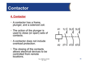 Eng. AHMED M. HEGAB
Oct. 2019
• A contactor has a frame,
plunger, and a solenoid coil.
• The action of the plunger is
used to close (or open) sets of
contacts.
• A contactor does not include
overload protection.
• The closing of the contacts
allows electrical devices to be
controlled from remote
locations.
4. Contactor
48
Contactor
 