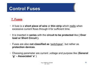 Eng. AHMED M. HEGAB
Oct. 2019
• A fuse is a short piece of wire or thin strip which melts when
excessive current flows through it for sufficient time.
• It is inserted in series with the circuit to be protected like ( Over
load or Short Circuit ).
• Fuses are also not classified as ‘switchgear’, but rather as
protection devices.
• Choosing parameter are current ,voltage and purpose like (General
‘g’ – Associated ‘a’ )
Control Fuses
7. Fuses
58
 
