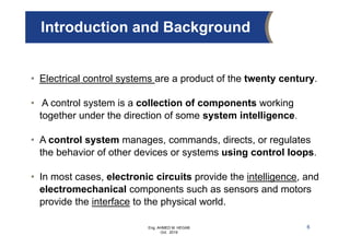 Eng. AHMED M. HEGAB
Oct. 2019
Introduction and Background
6
• Electrical control systems are a product of the twenty century.
• A control system is a collection of components working
together under the direction of some system intelligence.
• A control system manages, commands, directs, or regulates
the behavior of other devices or systems using control loops.
• In most cases, electronic circuits provide the intelligence, and
electromechanical components such as sensors and motors
provide the interface to the physical world.
 