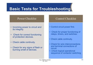 Eng. AHMED M. HEGAB
Oct. 2019
Power Checklist
• Incoming power to circuit and
its integrity.
• Check for correct functioning
of protection devices.
• Check cable continuity.
• Check for any signs of flash or
burning smell of devices.
Control Checklist
• Control circuit power first.
• Check for proper functioning of
relays, timers, and switches.
• Check cable continuity.
• Check for wire interconnections
and terminal connections of
circuit
• .Check logical operational
sequence of contactor switching
Basic Tests for Troubleshooting
83
 