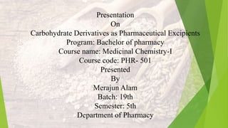 Presentation
On
Carbohydrate Derivatives as Pharmaceutical Excipients
Program: Bachelor of pharmacy
Course name: Medicinal Chemistry-I
Course code: PHR- 501
Presented
By
Merajun Alam
Batch: 19th
Semester: 5th
Department of Pharmacy
 