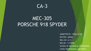 CA-3
MEC-305
PORSCHE 918 SPYDER
SUBMITTED BY : FAISAL M SHA
SECTION : ME068
ROLL NO : A-13
REG NO : 11710998
SCHOOL OF MECHANICAL ENGINEERING,
LOVELY PROFESSIONAL UNIVERSITY
 