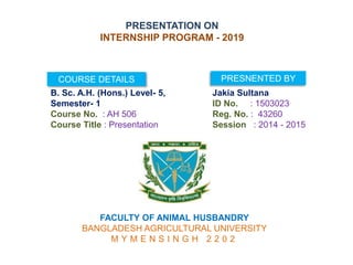 PRESENTATION ON
INTERNSHIP PROGRAM - 2019
COURSE DETAILS PRESNENTED BY
B. Sc. A.H. (Hons.) Level- 5,
Semester- 1
Course No. : AH 506
Course Title : Presentation
Jakia Sultana
ID No. : 1503023
Reg. No. : 43260
Session : 2014 - 2015
FACULTY OF ANIMAL HUSBANDRY
BANGLADESH AGRICULTURAL UNIVERSITY
M Y M E N S I N G H 2 2 0 2
 