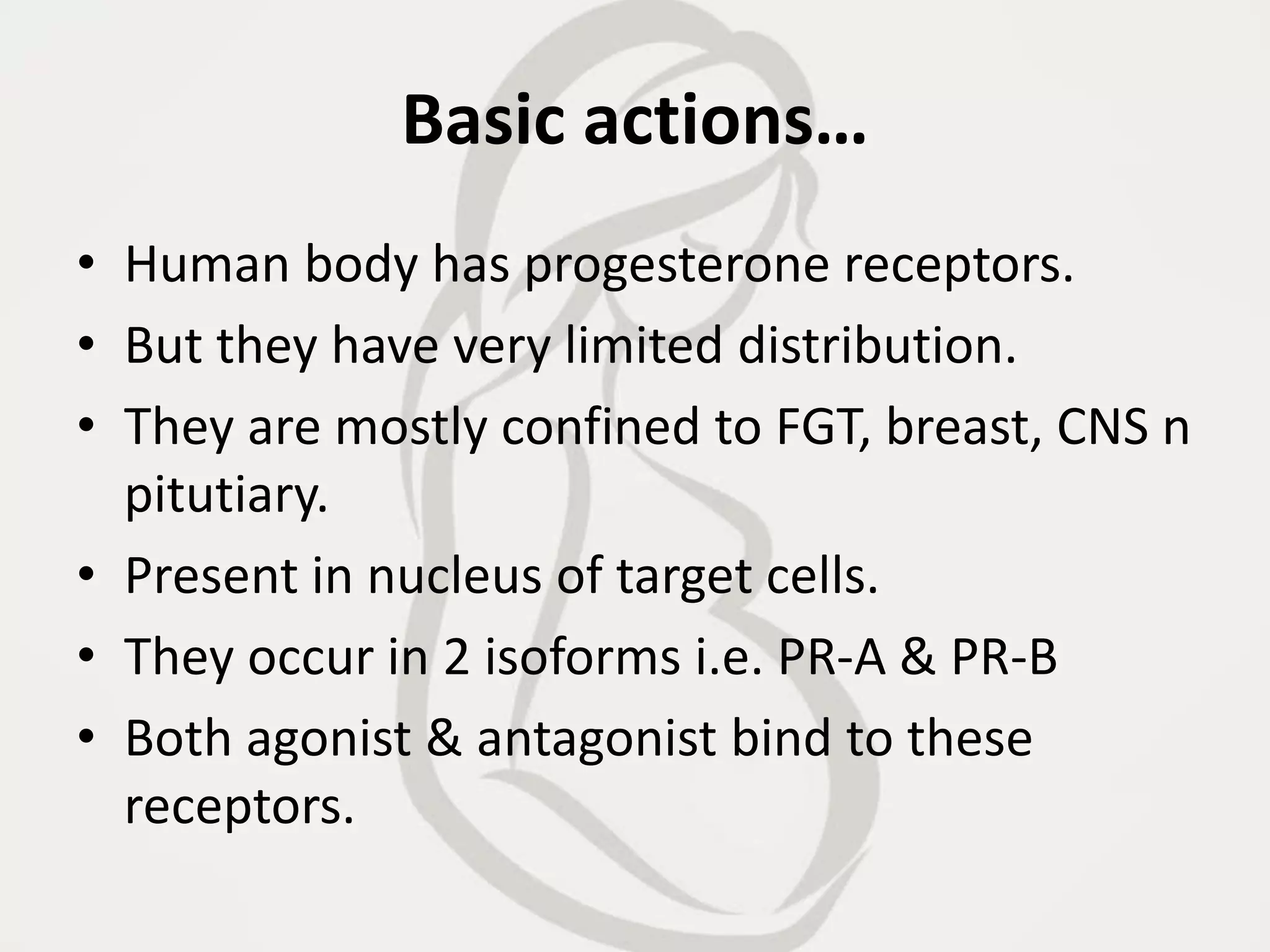 Basic actions…
• Human body has progesterone receptors.
• But they have very limited distribution.
• They are mostly confined to FGT, breast, CNS n
pitutiary.
• Present in nucleus of target cells.
• They occur in 2 isoforms i.e. PR-A & PR-B
• Both agonist & antagonist bind to these
receptors.
 