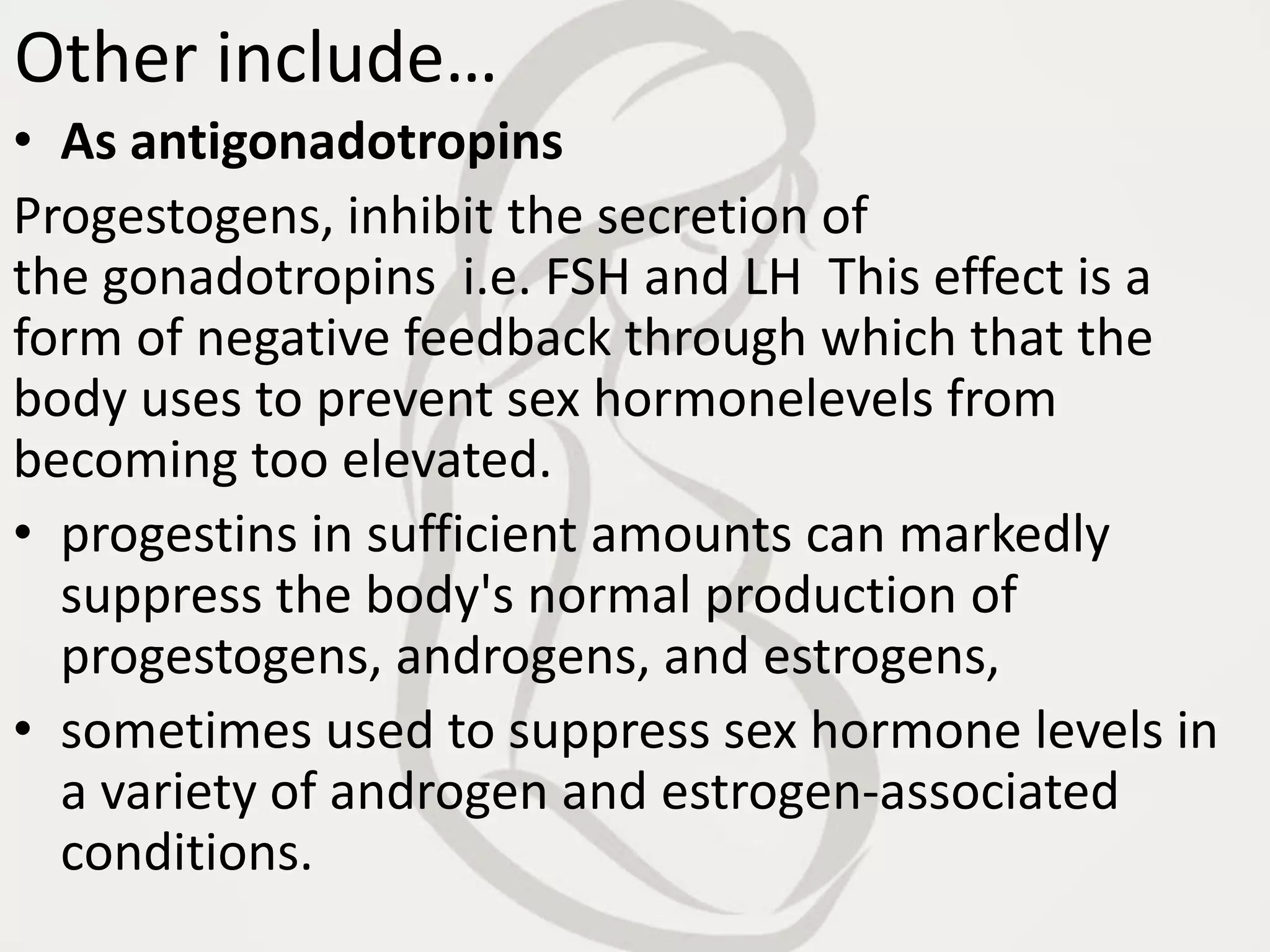 Other include…
• As antigonadotropins
Progestogens, inhibit the secretion of
the gonadotropins i.e. FSH and LH This effect is a
form of negative feedback through which that the
body uses to prevent sex hormonelevels from
becoming too elevated.
• progestins in sufficient amounts can markedly
suppress the body's normal production of
progestogens, androgens, and estrogens,
• sometimes used to suppress sex hormone levels in
a variety of androgen and estrogen-associated
conditions.
 