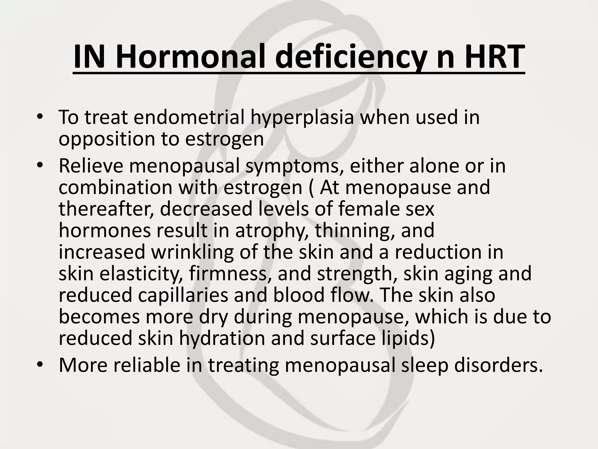 IN Hormonal deficiency n HRT
• To treat endometrial hyperplasia when used in
opposition to estrogen
• Relieve menopausal symptoms, either alone or in
combination with estrogen ( At menopause and
thereafter, decreased levels of female sex
hormones result in atrophy, thinning, and
increased wrinkling of the skin and a reduction in
skin elasticity, firmness, and strength, skin aging and
reduced capillaries and blood flow. The skin also
becomes more dry during menopause, which is due to
reduced skin hydration and surface lipids)
• More reliable in treating menopausal sleep disorders.
 