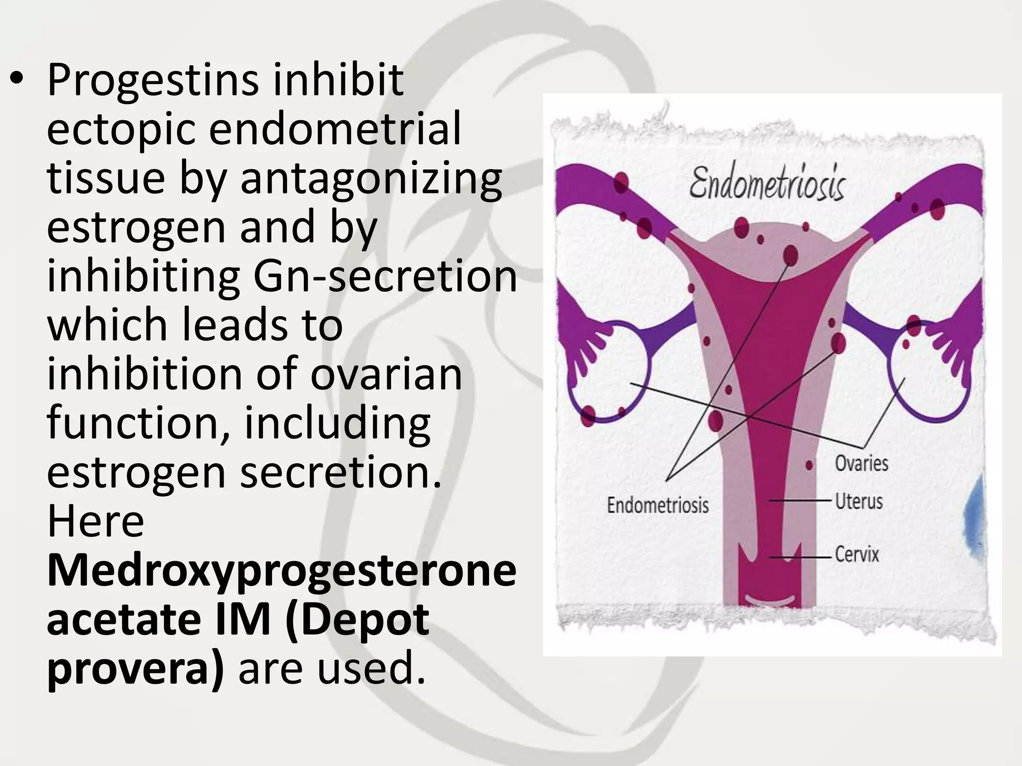 • Progestins inhibit
ectopic endometrial
tissue by antagonizing
estrogen and by
inhibiting Gn-secretion
which leads to
inhibition of ovarian
function, including
estrogen secretion.
Here
Medroxyprogesterone
acetate IM (Depot
provera) are used.
 