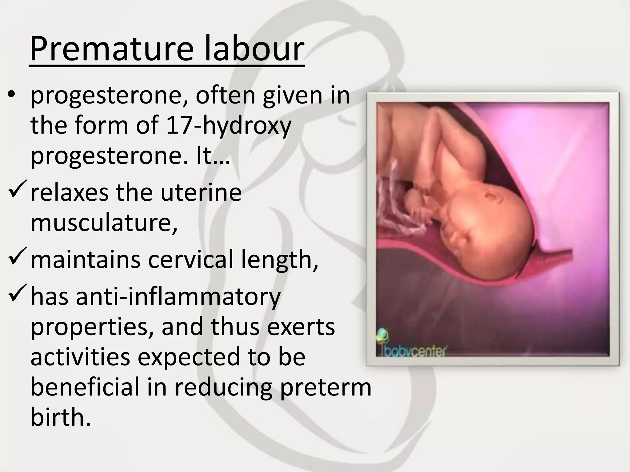 Premature labour
• progesterone, often given in
the form of 17-hydroxy
progesterone. It…
relaxes the uterine
musculature,
maintains cervical length,
has anti-inflammatory
properties, and thus exerts
activities expected to be
beneficial in reducing preterm
birth.
 