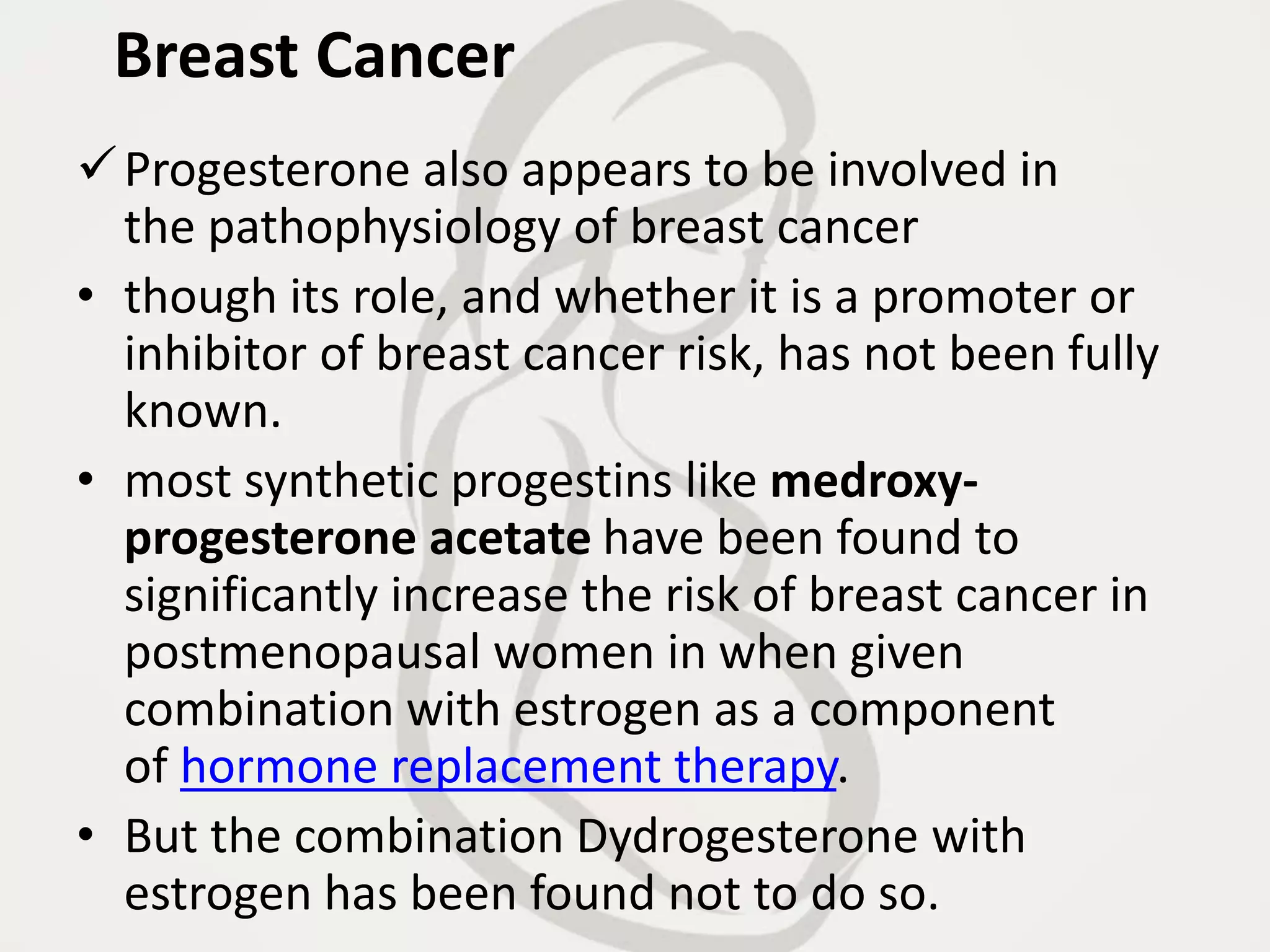 Breast Cancer
Progesterone also appears to be involved in
the pathophysiology of breast cancer
• though its role, and whether it is a promoter or
inhibitor of breast cancer risk, has not been fully
known.
• most synthetic progestins like medroxy-
progesterone acetate have been found to
significantly increase the risk of breast cancer in
postmenopausal women in when given
combination with estrogen as a component
of hormone replacement therapy.
• But the combination Dydrogesterone with
estrogen has been found not to do so.
 