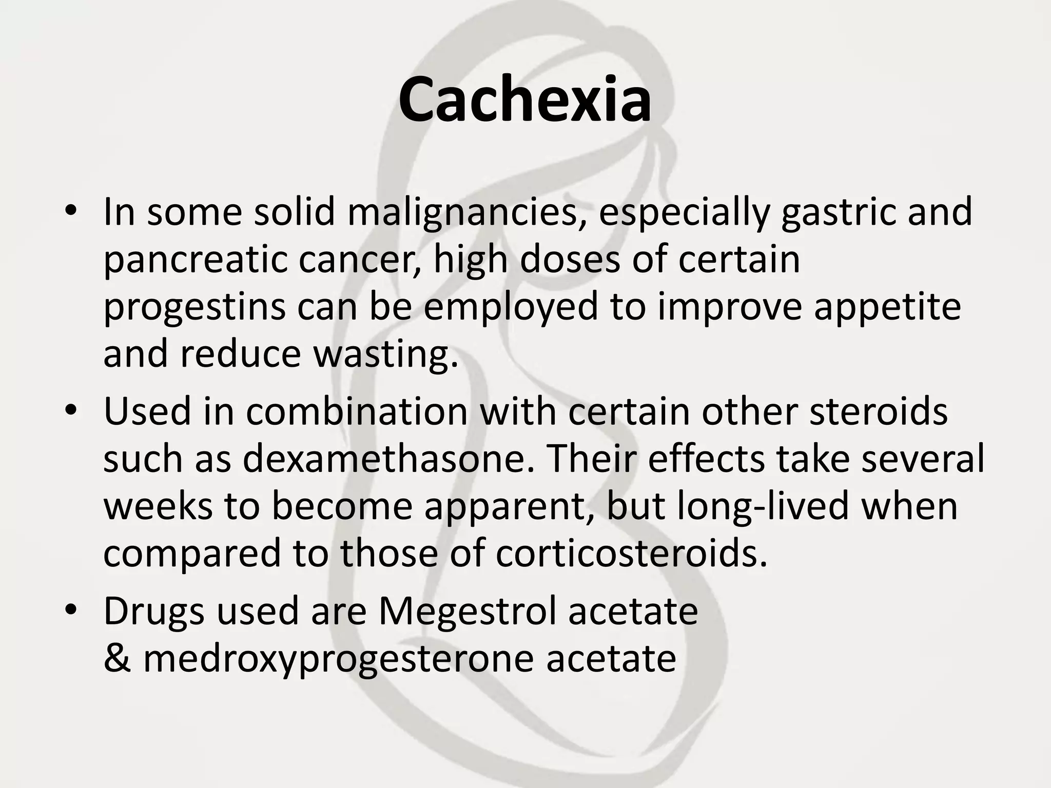 Cachexia
• In some solid malignancies, especially gastric and
pancreatic cancer, high doses of certain
progestins can be employed to improve appetite
and reduce wasting.
• Used in combination with certain other steroids
such as dexamethasone. Their effects take several
weeks to become apparent, but long-lived when
compared to those of corticosteroids.
• Drugs used are Megestrol acetate
& medroxyprogesterone acetate
 