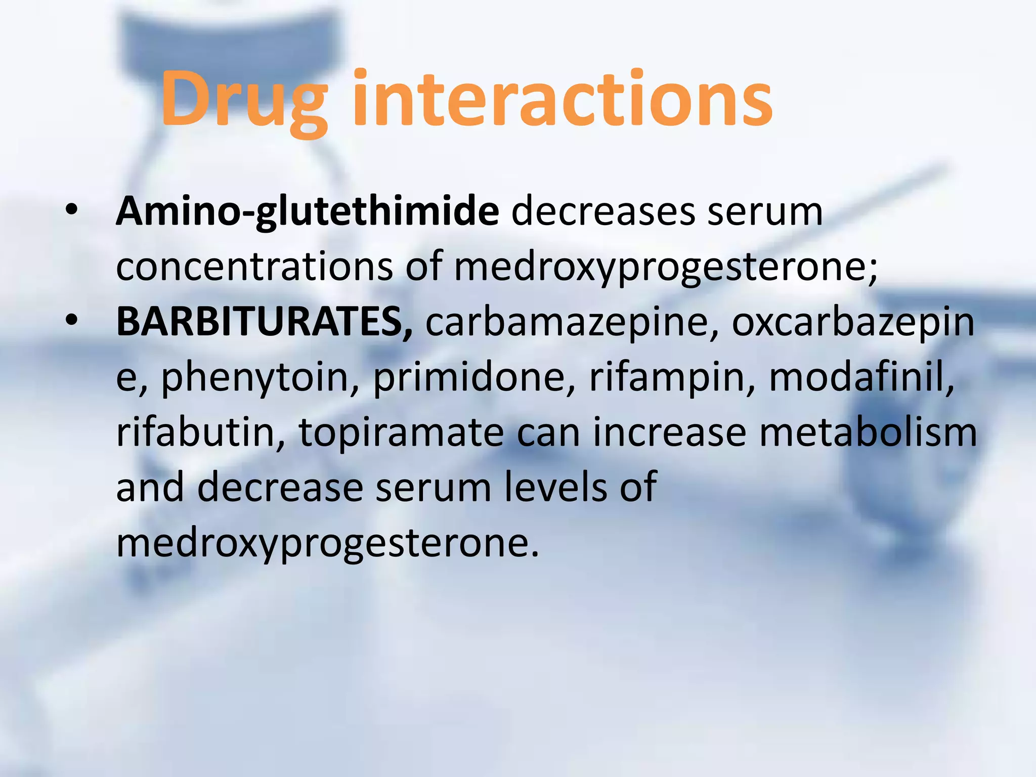 • Amino-glutethimide decreases serum
concentrations of medroxyprogesterone;
• BARBITURATES, carbamazepine, oxcarbazepin
e, phenytoin, primidone, rifampin, modafinil,
rifabutin, topiramate can increase metabolism
and decrease serum levels of
medroxyprogesterone.
Drug interactions
 