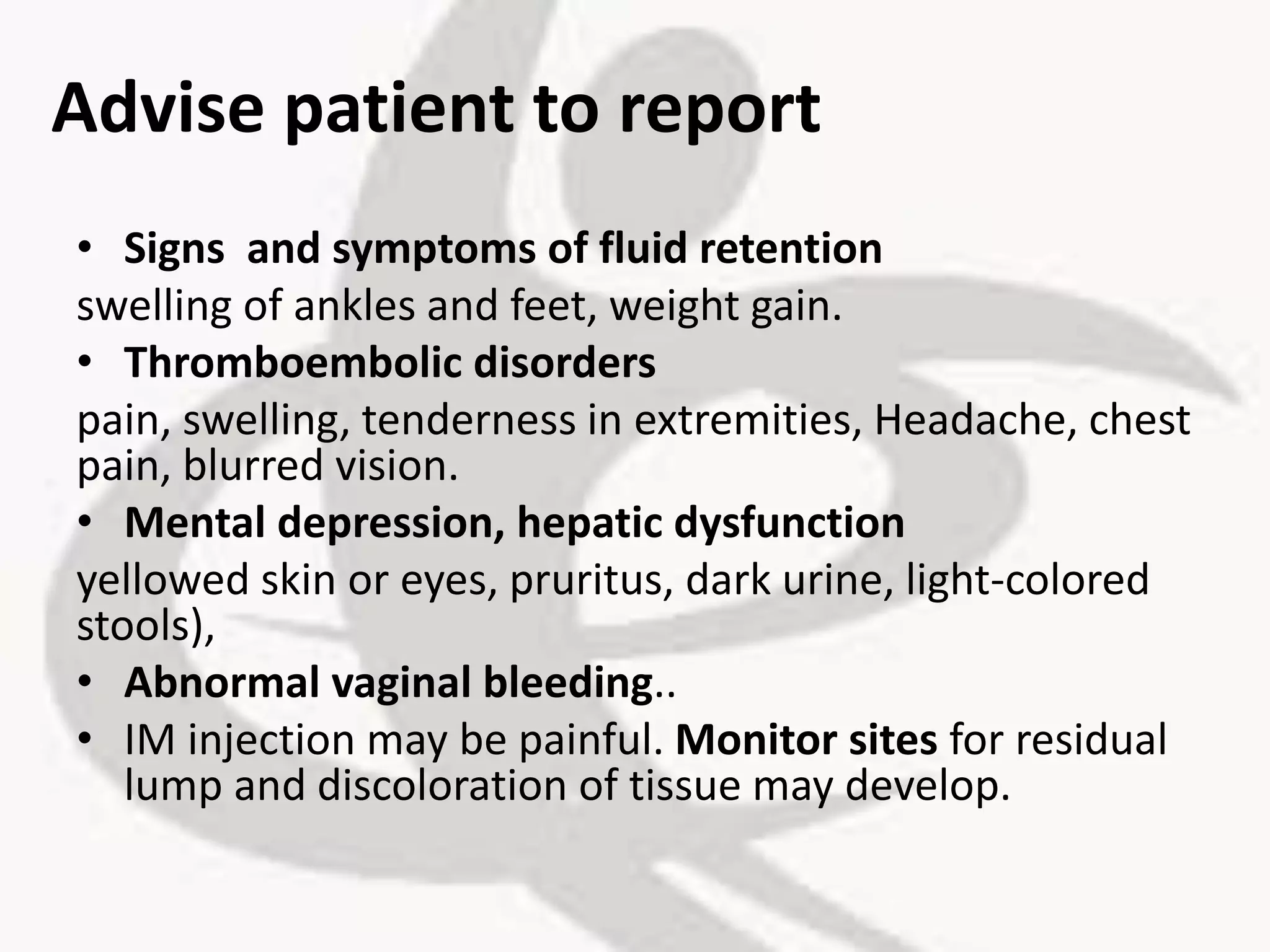 Advise patient to report
• Signs and symptoms of fluid retention
swelling of ankles and feet, weight gain.
• Thromboembolic disorders
pain, swelling, tenderness in extremities, Headache, chest
pain, blurred vision.
• Mental depression, hepatic dysfunction
yellowed skin or eyes, pruritus, dark urine, light-colored
stools),
• Abnormal vaginal bleeding..
• IM injection may be painful. Monitor sites for residual
lump and discoloration of tissue may develop.
 