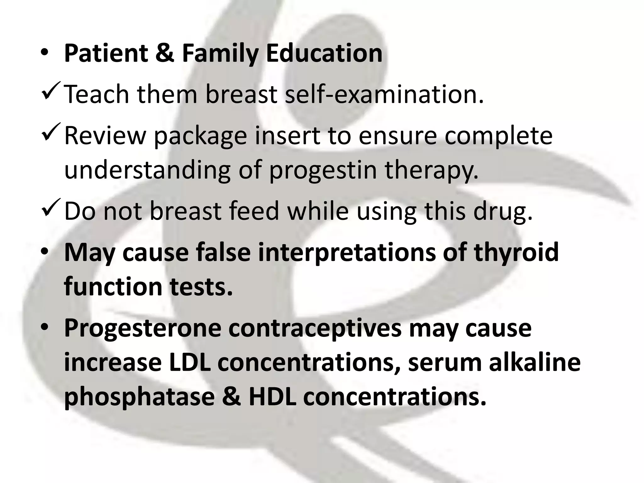 • Patient & Family Education
Teach them breast self-examination.
Review package insert to ensure complete
understanding of progestin therapy.
Do not breast feed while using this drug.
• May cause false interpretations of thyroid
function tests.
• Progesterone contraceptives may cause
increase LDL concentrations, serum alkaline
phosphatase & HDL concentrations.
 