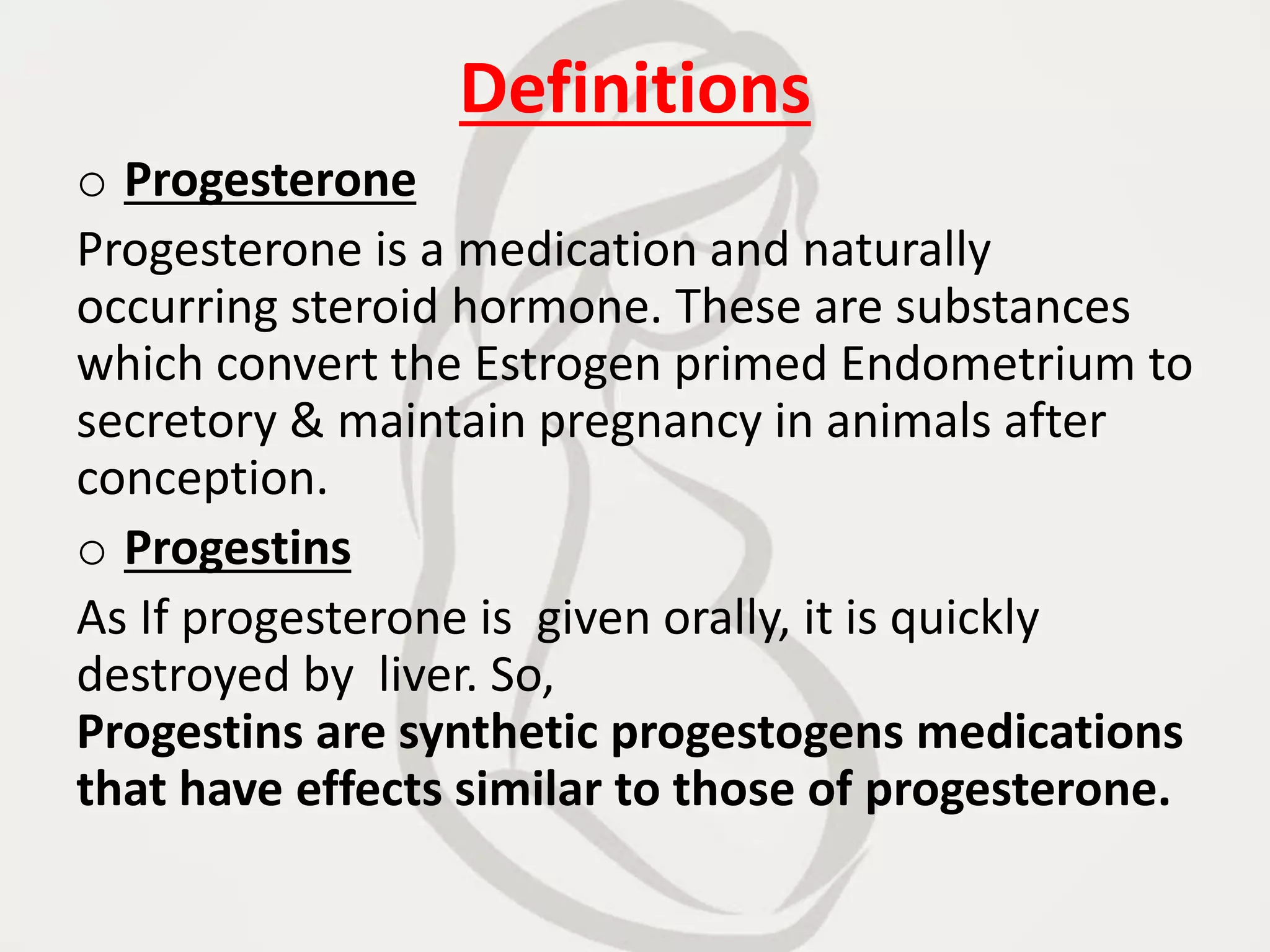 Definitions
o Progesterone
Progesterone is a medication and naturally
occurring steroid hormone. These are substances
which convert the Estrogen primed Endometrium to
secretory & maintain pregnancy in animals after
conception.
o Progestins
As If progesterone is given orally, it is quickly
destroyed by liver. So,
Progestins are synthetic progestogens medications
that have effects similar to those of progesterone.
 