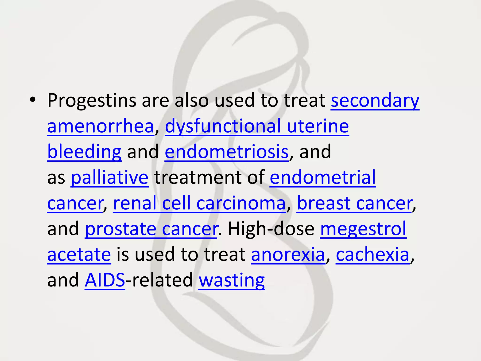 • Progestins are also used to treat secondary
amenorrhea, dysfunctional uterine
bleeding and endometriosis, and
as palliative treatment of endometrial
cancer, renal cell carcinoma, breast cancer,
and prostate cancer. High-dose megestrol
acetate is used to treat anorexia, cachexia,
and AIDS-related wasting
 