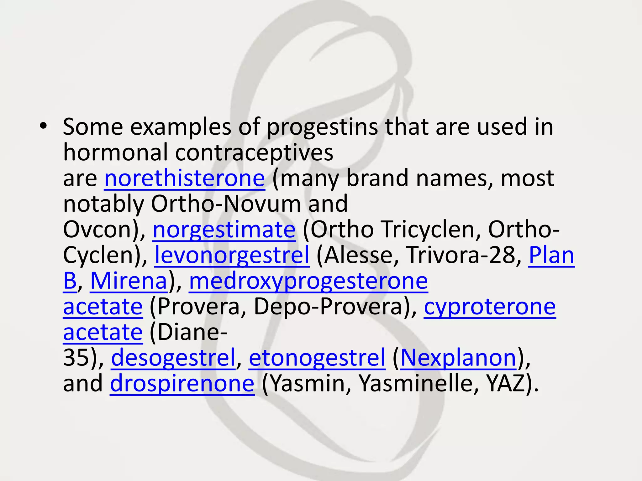 • Some examples of progestins that are used in
hormonal contraceptives
are norethisterone (many brand names, most
notably Ortho-Novum and
Ovcon), norgestimate (Ortho Tricyclen, Ortho-
Cyclen), levonorgestrel (Alesse, Trivora-28, Plan
B, Mirena), medroxyprogesterone
acetate (Provera, Depo-Provera), cyproterone
acetate (Diane-
35), desogestrel, etonogestrel (Nexplanon),
and drospirenone (Yasmin, Yasminelle, YAZ).
 