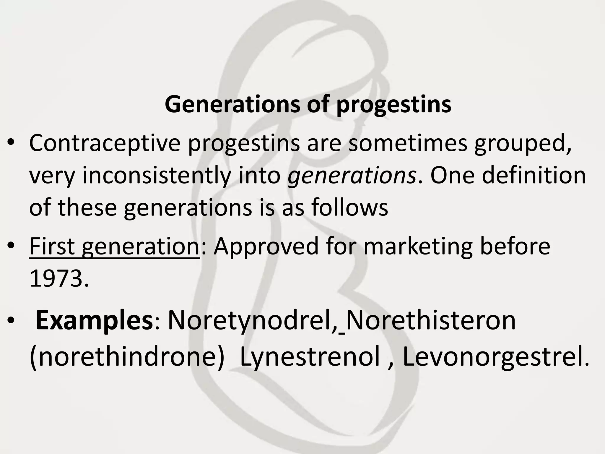 Generations of progestins
• Contraceptive progestins are sometimes grouped,
very inconsistently into generations. One definition
of these generations is as follows
• First generation: Approved for marketing before
1973.
• Examples: Noretynodrel, Norethisteron
(norethindrone) Lynestrenol , Levonorgestrel.
 